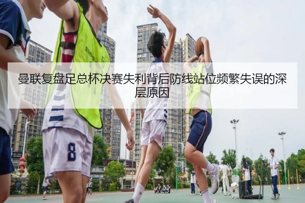 曼联复盘足总杯决赛失利背后防线站位频繁失误的深层原因